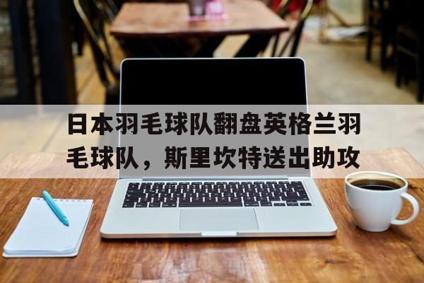 日本羽毛球队翻盘英格兰羽毛球队，斯里坎特送出助攻的简单介绍